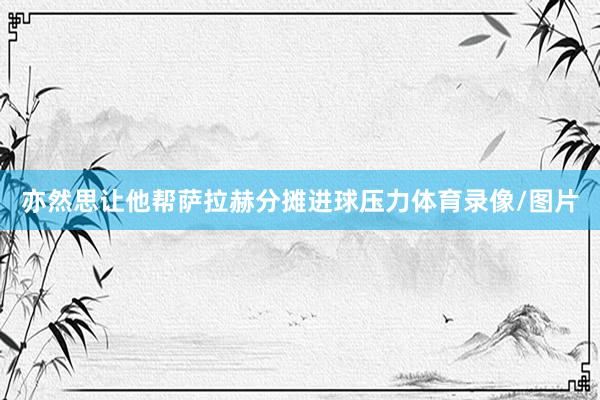 亦然思让他帮萨拉赫分摊进球压力体育录像/图片
