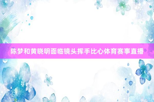 陈梦和黄晓明面临镜头挥手比心体育赛事直播