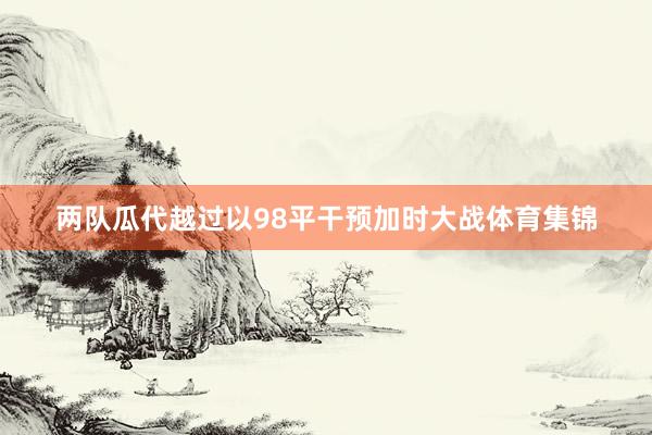 两队瓜代越过以98平干预加时大战体育集锦