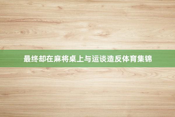 最终却在麻将桌上与运谈造反体育集锦