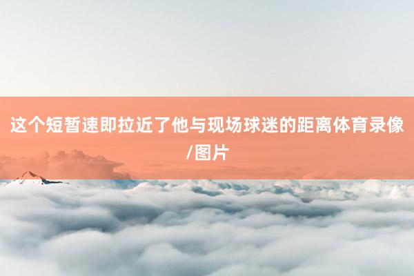 这个短暂速即拉近了他与现场球迷的距离体育录像/图片