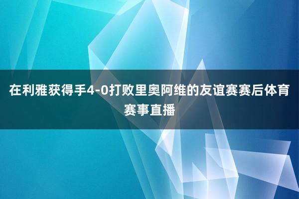 在利雅获得手4-0打败里奥阿维的友谊赛赛后体育赛事直播