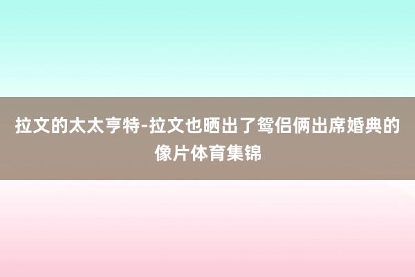 拉文的太太亨特-拉文也晒出了鸳侣俩出席婚典的像片体育集锦