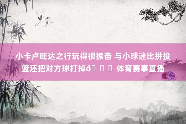小卡卢旺达之行玩得很振奋 与小球迷比拼投篮还把对方球打掉😂体育赛事直播
