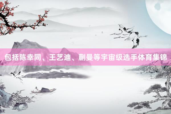 包括陈幸同、王艺迪、蒯曼等宇宙级选手体育集锦