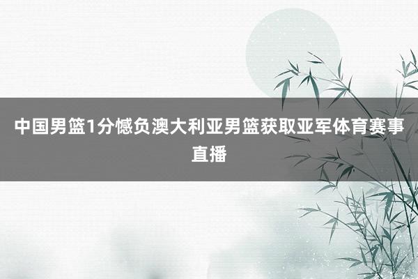 中国男篮1分憾负澳大利亚男篮获取亚军体育赛事直播