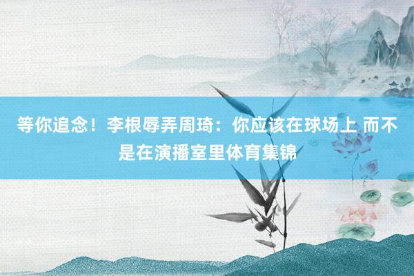等你追念！李根辱弄周琦：你应该在球场上 而不是在演播室里体育集锦