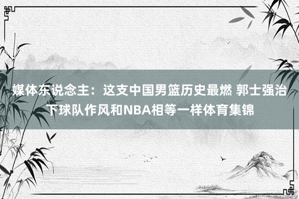 媒体东说念主：这支中国男篮历史最燃 郭士强治下球队作风和NBA相等一样体育集锦