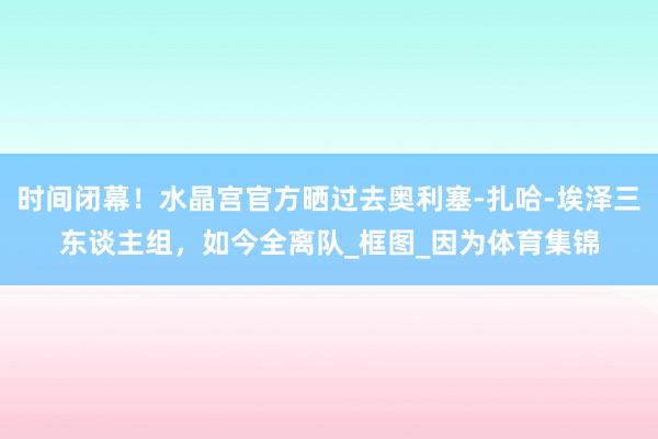 时间闭幕！水晶宫官方晒过去奥利塞-扎哈-埃泽三东谈主组，如今全离队_框图_因为体育集锦