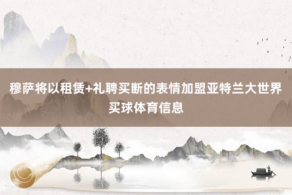 穆萨将以租赁+礼聘买断的表情加盟亚特兰大世界买球体育信息