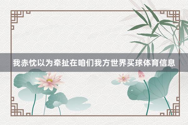 我赤忱以为牵扯在咱们我方世界买球体育信息