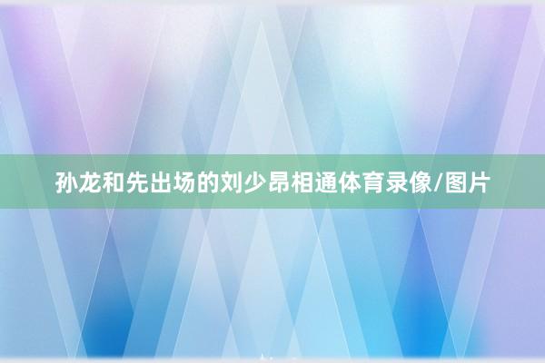 孙龙和先出场的刘少昂相通体育录像/图片