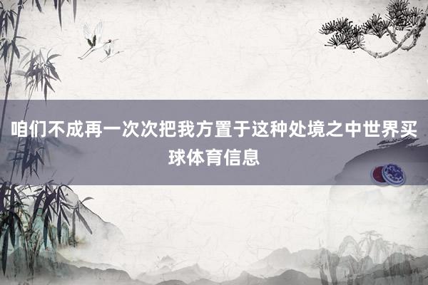 咱们不成再一次次把我方置于这种处境之中世界买球体育信息
