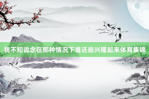我不知说念在那种情况下谁还能兴隆起来体育集锦