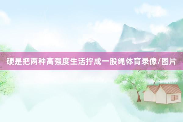 硬是把两种高强度生活拧成一股绳体育录像/图片