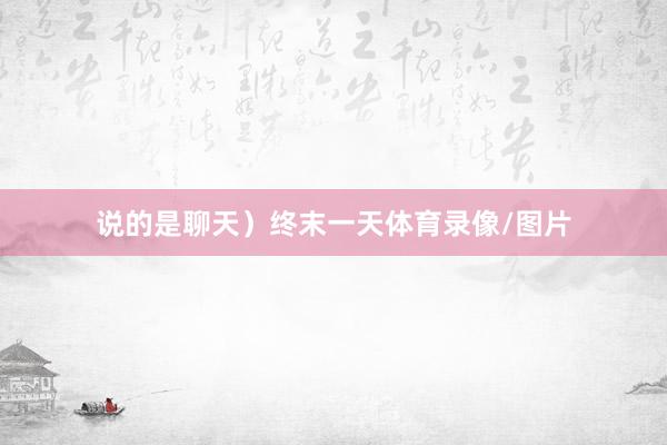 说的是聊天）终末一天体育录像/图片