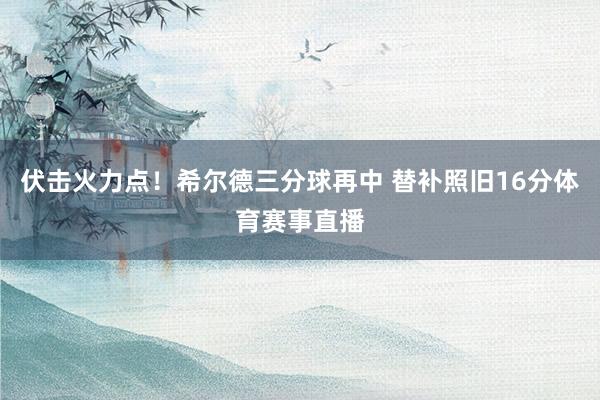 伏击火力点！希尔德三分球再中 替补照旧16分体育赛事直播