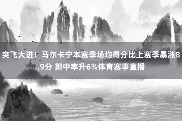 突飞大进！马尔卡宁本赛季场均得分比上赛季暴涨8.9分 掷中率升6%体育赛事直播