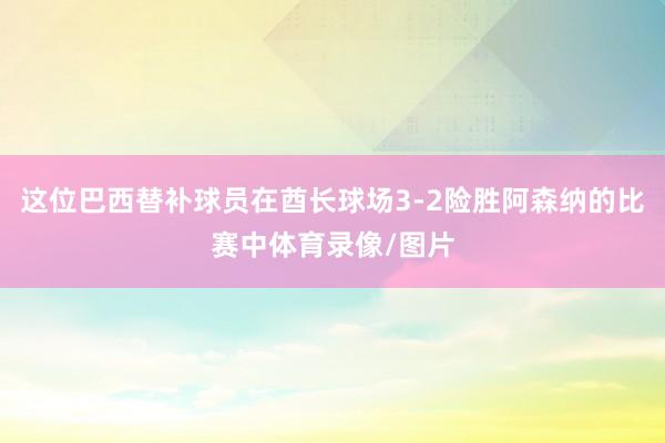 这位巴西替补球员在酋长球场3-2险胜阿森纳的比赛中体育录像/图片