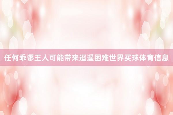 任何乖谬王人可能带来迢遥困难世界买球体育信息