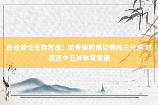 备战骑士生存首战！哈登赛前瞩目锻练三分球 时辰连中五球体育集锦