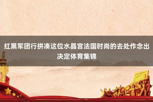 红黑军团行拼凑这位水晶宫法国时尚的去处作念出决定体育集锦