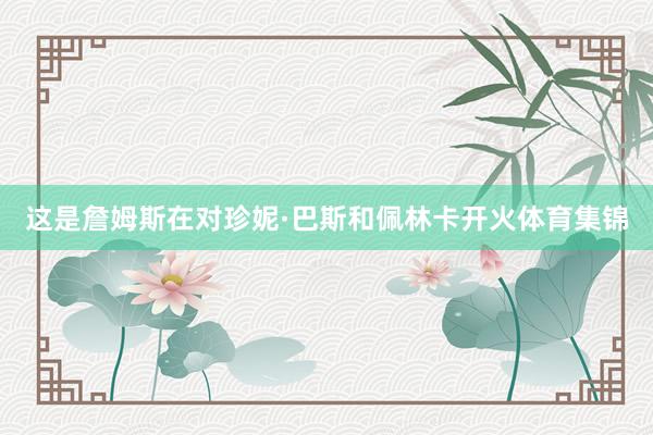 这是詹姆斯在对珍妮·巴斯和佩林卡开火体育集锦