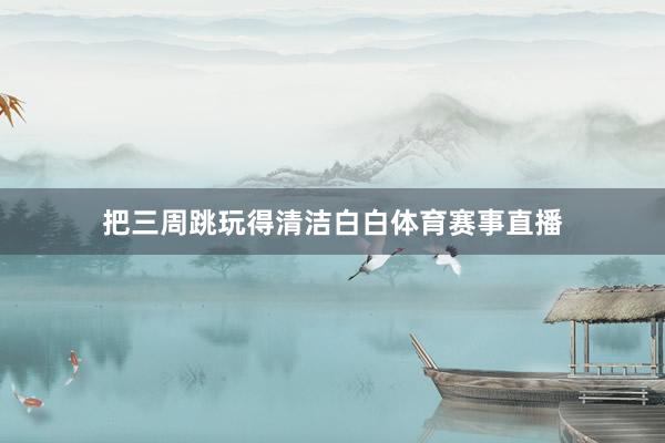把三周跳玩得清洁白白体育赛事直播