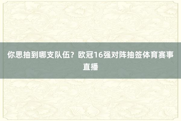 你思抽到哪支队伍？欧冠16强对阵抽签体育赛事直播