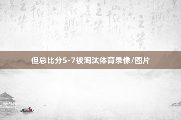 但总比分5-7被淘汰体育录像/图片