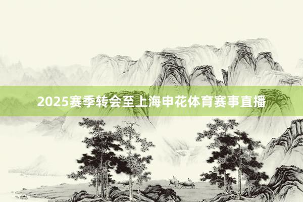 2025赛季转会至上海申花体育赛事直播