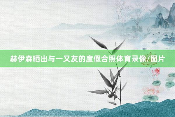 赫伊森晒出与一又友的度假合照体育录像/图片