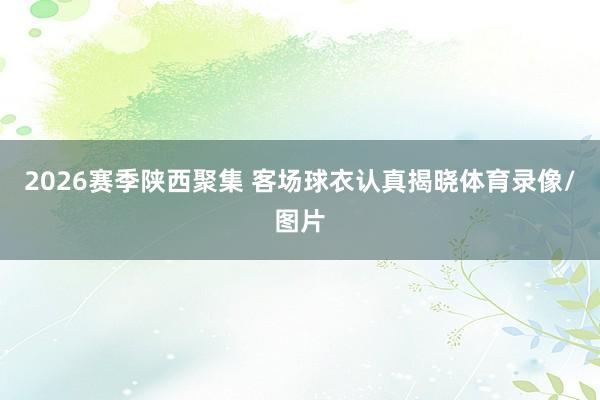 2026赛季陕西聚集 客场球衣认真揭晓体育录像/图片