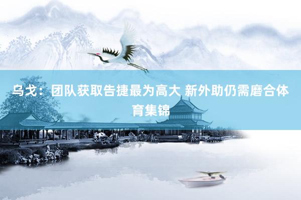 乌戈：团队获取告捷最为高大 新外助仍需磨合体育集锦