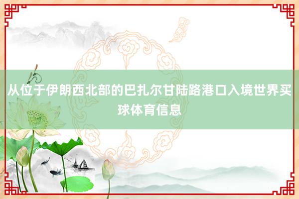 从位于伊朗西北部的巴扎尔甘陆路港口入境世界买球体育信息