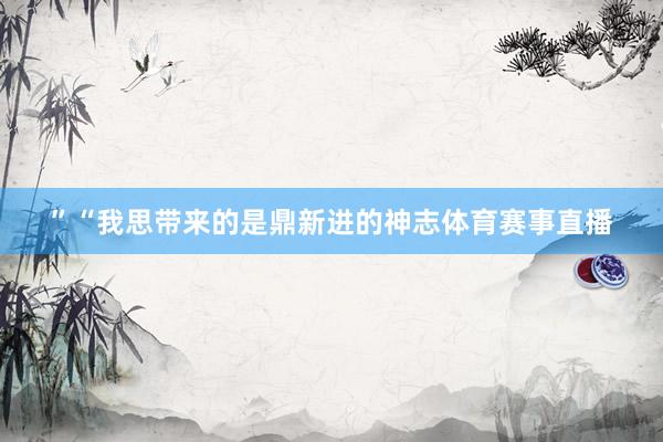 ”“我思带来的是鼎新进的神志体育赛事直播