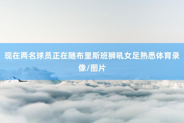 现在两名球员正在随布里斯班狮吼女足熟悉体育录像/图片