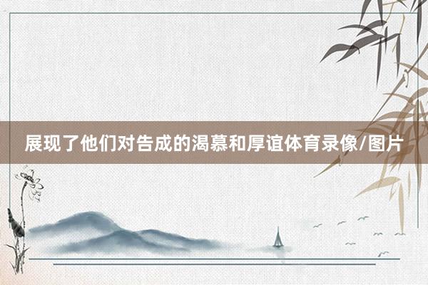 展现了他们对告成的渴慕和厚谊体育录像/图片