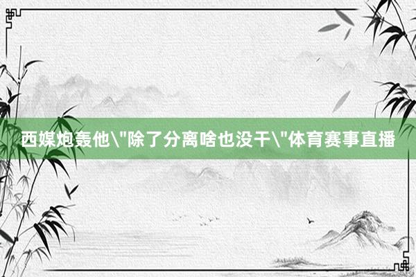 西媒炮轰他＂除了分离啥也没干＂体育赛事直播