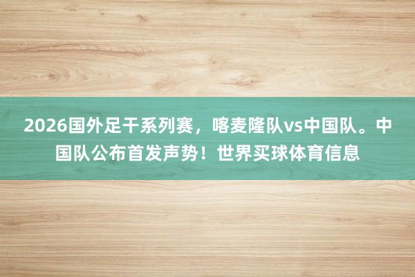 2026国外足干系列赛,喀麦隆队vs中国队。中国队公布首发声势!世界买球体育信息