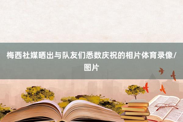 梅西社媒晒出与队友们悉数庆祝的相片体育录像/图片