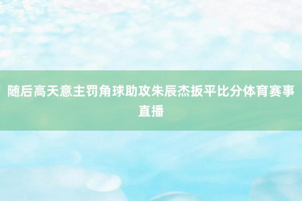 随后高天意主罚角球助攻朱辰杰扳平比分体育赛事直播