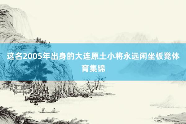 这名2005年出身的大连原土小将永远闲坐板凳体育集锦