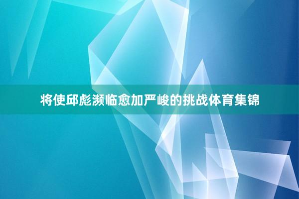 将使邱彪濒临愈加严峻的挑战体育集锦