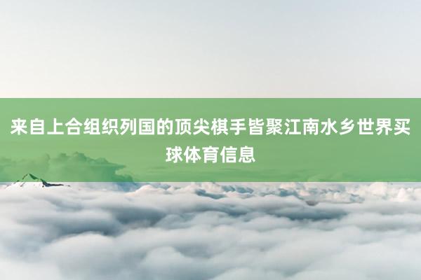 来自上合组织列国的顶尖棋手皆聚江南水乡世界买球体育信息