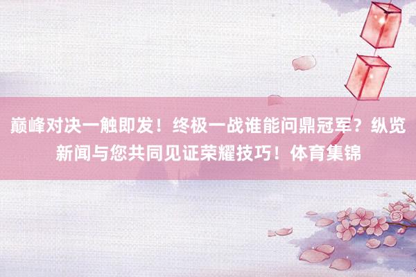 巅峰对决一触即发!终极一战谁能问鼎冠军?纵览新闻与您共同见证荣耀技巧!体育集锦