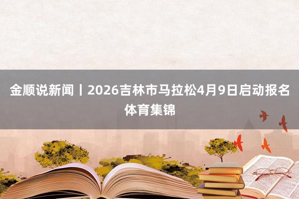 金顺说新闻丨2026吉林市马拉松4月9日启动报名体育集锦