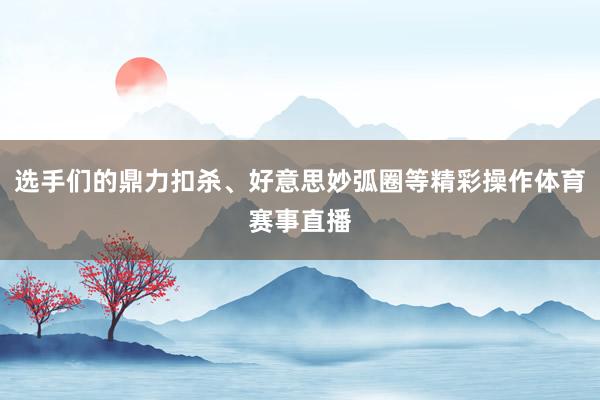 选手们的鼎力扣杀、好意思妙弧圈等精彩操作体育赛事直播