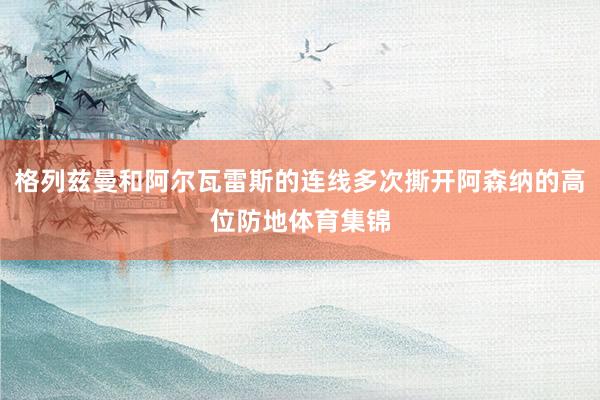 格列兹曼和阿尔瓦雷斯的连线多次撕开阿森纳的高位防地体育集锦