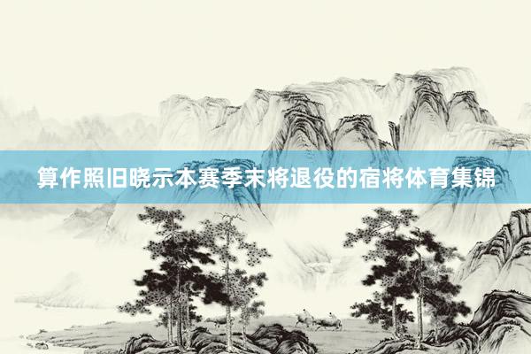 算作照旧晓示本赛季末将退役的宿将体育集锦